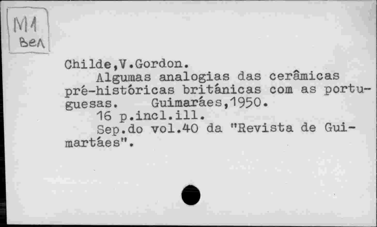 ﻿М4 1
ChiIde,V.Gordon.
Algumas analogies das cerâmicas pré-histôricas britânicas com as portu-guesas. Guimaraes,1950.
16 p.incl.ill.
Sep.do vol.40 da ’’Revista de Gui-martaes”.